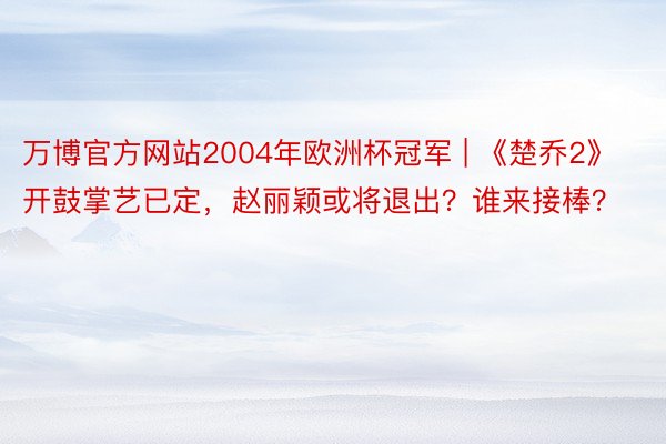 万博官方网站2004年欧洲杯冠军 | 《楚乔2》开鼓掌艺已定,赵丽颖或将退出?谁来接棒?