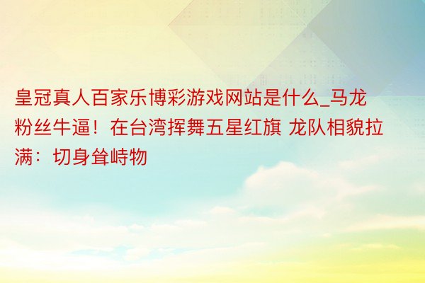 皇冠真人百家乐博彩游戏网站是什么_马龙粉丝牛逼!在台湾挥舞五星红旗 龙队相貌拉满:切身耸峙物