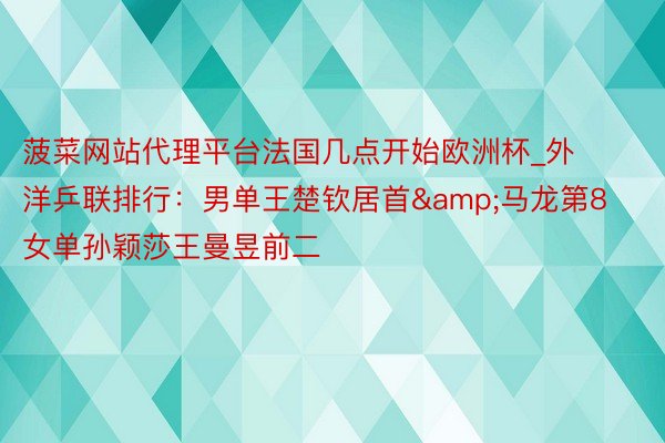 菠菜网站代理平台法国几点开始欧洲杯_外洋乒联排行:男单王楚钦居首&马龙第8 女单孙颖莎王曼昱前二