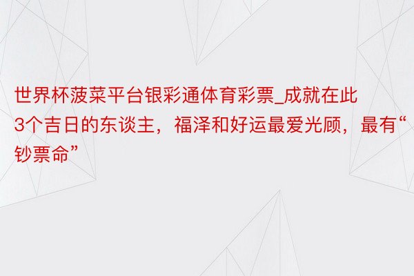 世界杯菠菜平台银彩通体育彩票_成就在此3个吉日的东谈主,福泽和好运最爱光顾,最有“钞票命”