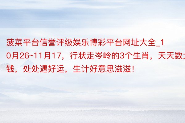 菠菜平台信誉评级娱乐博彩平台网址大全_10月26~11月17,行状走岑岭的3个生肖,天天数大钱,处处遇好运,生计好意思滋滋!