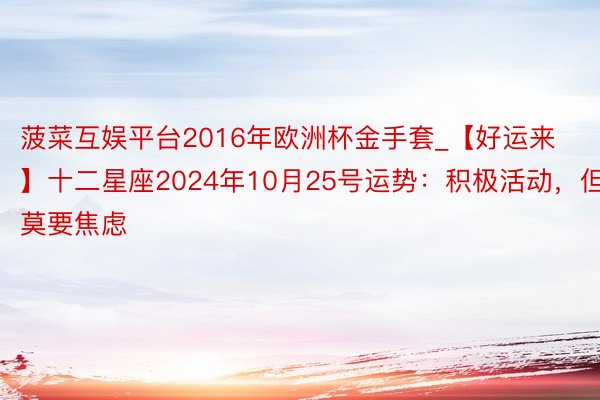 菠菜互娱平台2016年欧洲杯金手套_【好运来】十二星座2024年10月25号运势:积极活动,但莫要焦虑