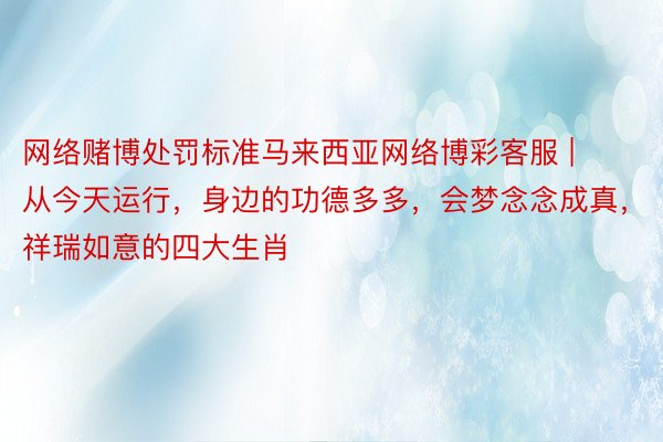 网络赌博处罚标准马来西亚网络博彩客服 | 从今天运行，身边的功德多多，会梦念念成真，祥瑞如意的四大生肖