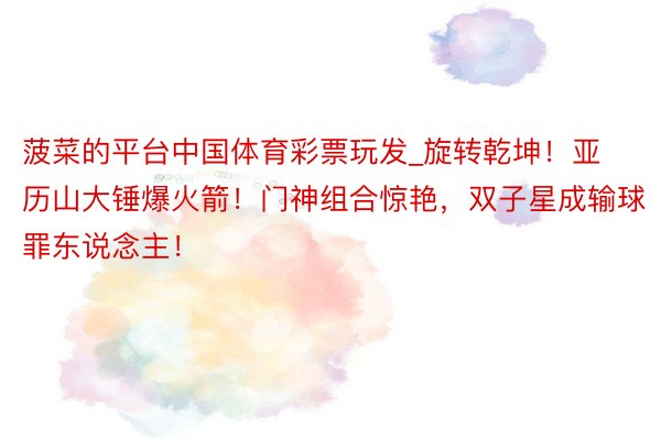 菠菜的平台中国体育彩票玩发_旋转乾坤!亚历山大锤爆火箭!门神组合惊艳,双子星成输球罪东说念主!