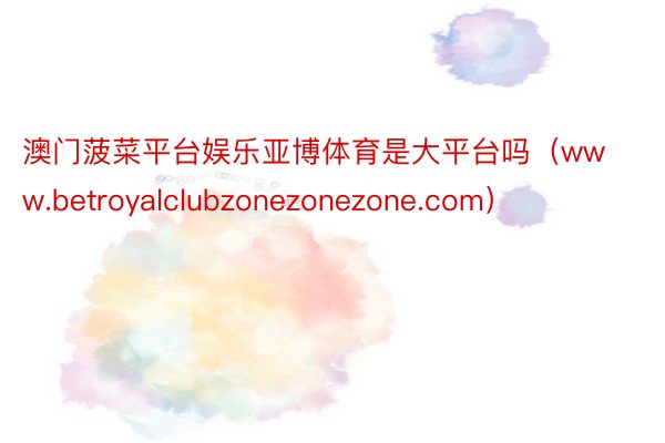 澳门菠菜平台娱乐亚博体育是大平台吗（www.betroyalclubzonezonezone.com）