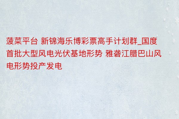 菠菜平台 新锦海乐博彩票高手计划群_国度首批大型风电光伏基地形势 雅砻江腊巴山风电形势投产发电
