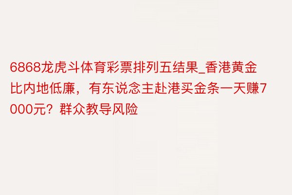 6868龙虎斗体育彩票排列五结果_香港黄金比内地低廉，有东说念主赴港买金条一天赚7000元？群众教导风险