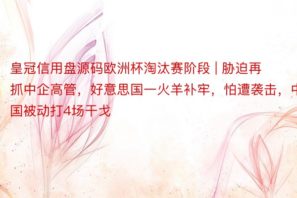皇冠信用盘源码欧洲杯淘汰赛阶段 | 胁迫再抓中企高管，好意思国一火羊补牢，怕遭袭击，中国被动打4场干戈