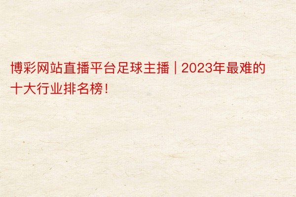 博彩网站直播平台足球主播 | 2023年最难的十大行业排名榜！