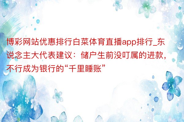 博彩网站优惠排行白菜体育直播app排行_东说念主大代表建议：储户生前没叮属的进款，不行成为银行的“千里睡账”