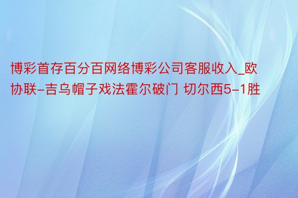 博彩首存百分百网络博彩公司客服收入_欧协联-吉乌帽子戏法霍尔破门 切尔西5-1胜