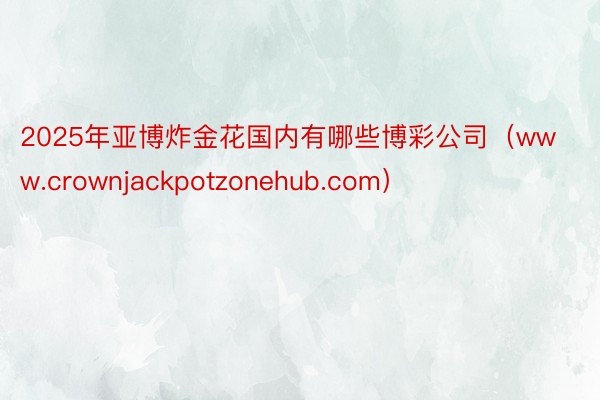 2025年亚博炸金花国内有哪些博彩公司（www.crownjackpotzonehub.com）
