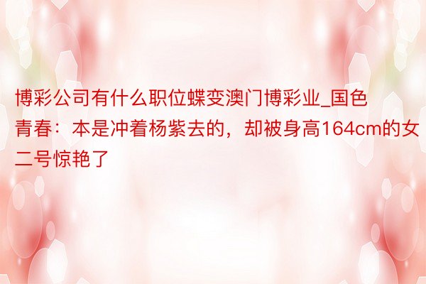 博彩公司有什么职位蝶变澳门博彩业_国色青春:本是冲着杨紫去的,却被身高164cm的女二号惊艳了