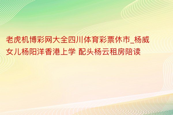 老虎机博彩网大全四川体育彩票休市_杨威女儿杨阳洋香港上学 配头杨云租房陪读