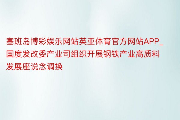 塞班岛博彩娱乐网站英亚体育官方网站APP_国度发改委产业司组织开展钢铁产业高质料发展座说念调换