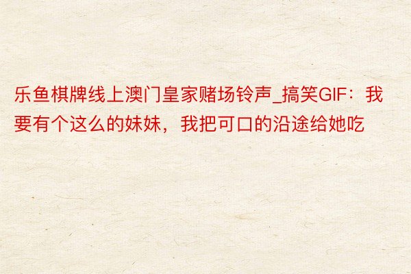 乐鱼棋牌线上澳门皇家赌场铃声_搞笑GIF:我要有个这么的妹妹,我把可口的沿途给她吃