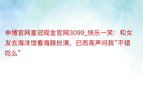 申博官网皇冠现金官网3099_快乐一笑:和女友去海洋馆看海豚扮演,已而高声问我“不错吃么”