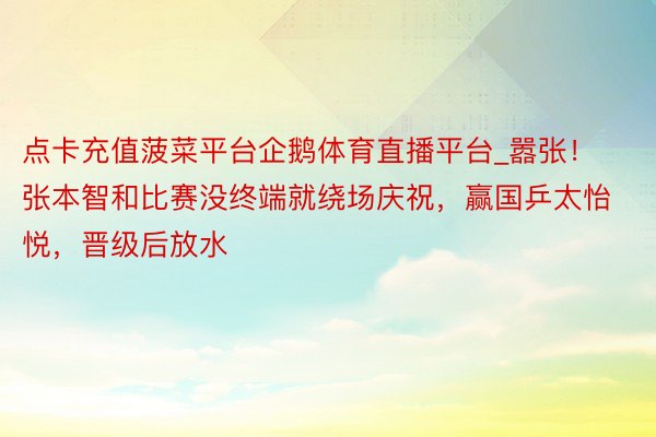 点卡充值菠菜平台企鹅体育直播平台_嚣张!张本智和比赛没终端就绕场庆祝,赢国乒太怡悦,晋级后放水