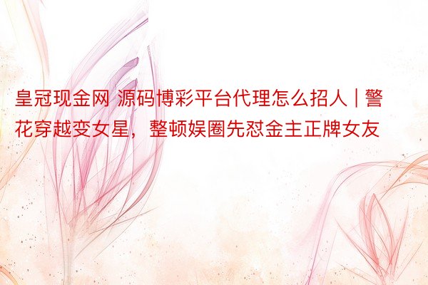 皇冠现金网 源码博彩平台代理怎么招人 | 警花穿越变女星,整顿娱圈先怼金主正牌女友