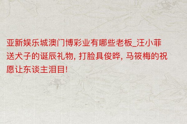 亚新娱乐城澳门博彩业有哪些老板_汪小菲送犬子的诞辰礼物, 打脸具俊晔, 马筱梅的祝愿让东谈主泪目!